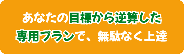 あなたの目標から逆算した専用プランで、無駄なく上達