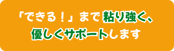 「できる！」まで 粘り強く、優しくサポートします